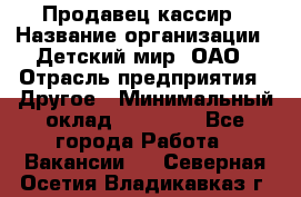 Продавец-кассир › Название организации ­ Детский мир, ОАО › Отрасль предприятия ­ Другое › Минимальный оклад ­ 27 000 - Все города Работа » Вакансии   . Северная Осетия,Владикавказ г.